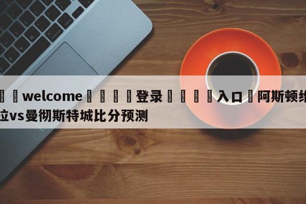 ⚛️welcome👎登录🆚入口✋阿斯顿维拉vs曼彻斯特城比分预测