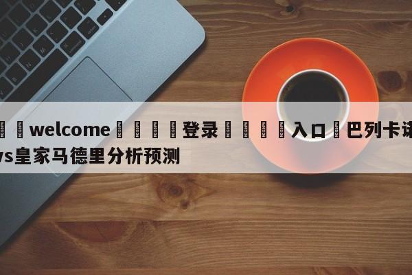 ⚛️welcome👎登录🆚入口✋巴列卡诺vs皇家马德里分析预测