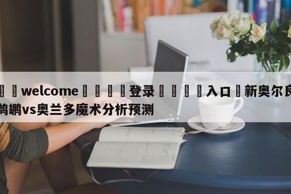 ⚛️welcome👎登录🆚入口✋新奥尔良鹈鹕vs奥兰多魔术分析预测