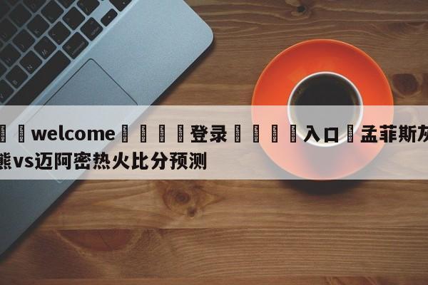 ⚛️welcome👎登录🆚入口✋孟菲斯灰熊vs迈阿密热火比分预测