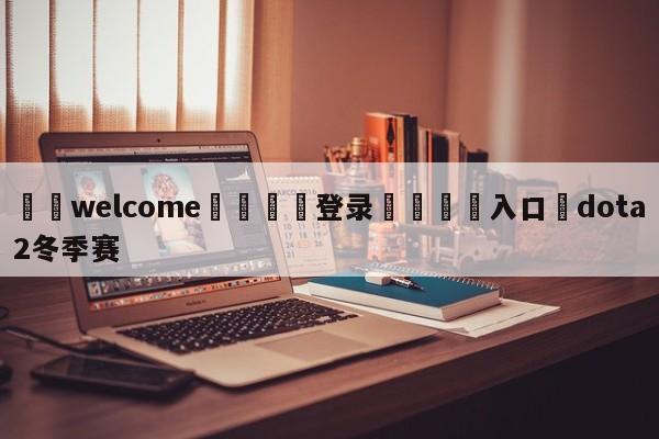 ⚛️welcome👎登录🆚入口✋dota2冬季赛