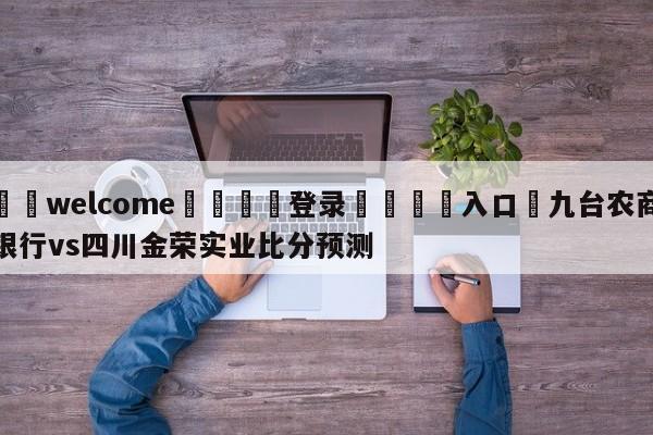 ⚛️welcome👎登录🆚入口✋九台农商银行vs四川金荣实业比分预测