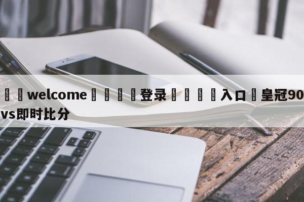 ⚛️welcome👎登录🆚入口✋皇冠90vs即时比分