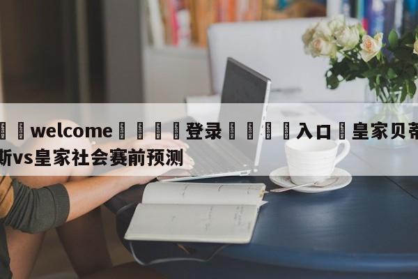 ⚛️welcome👎登录🆚入口✋皇家贝蒂斯vs皇家社会赛前预测