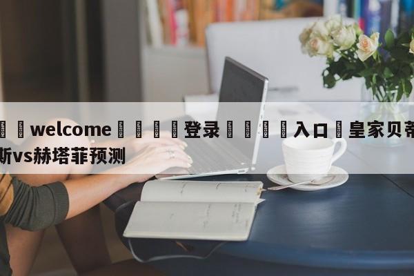 ⚛️welcome👎登录🆚入口✋皇家贝蒂斯vs赫塔菲预测