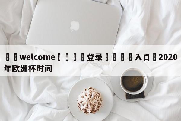 ⚛️welcome👎登录🆚入口✋2020年欧洲杯时间