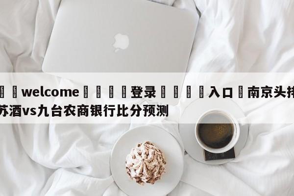 ⚛️welcome👎登录🆚入口✋南京头排苏酒vs九台农商银行比分预测