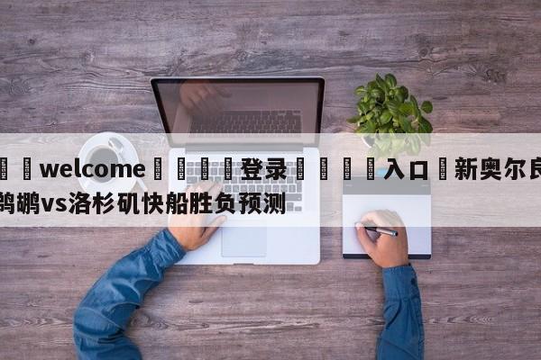 ⚛️welcome👎登录🆚入口✋新奥尔良鹈鹕vs洛杉矶快船胜负预测