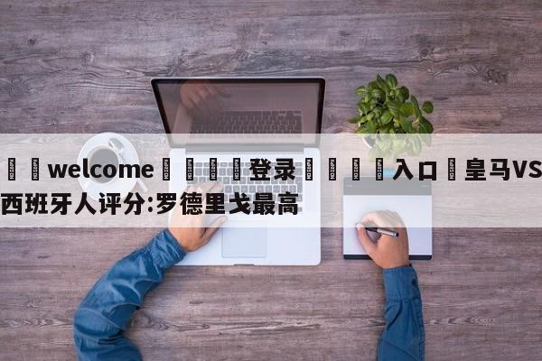 ⚛️welcome👎登录🆚入口✋皇马VS西班牙人评分:罗德里戈最高