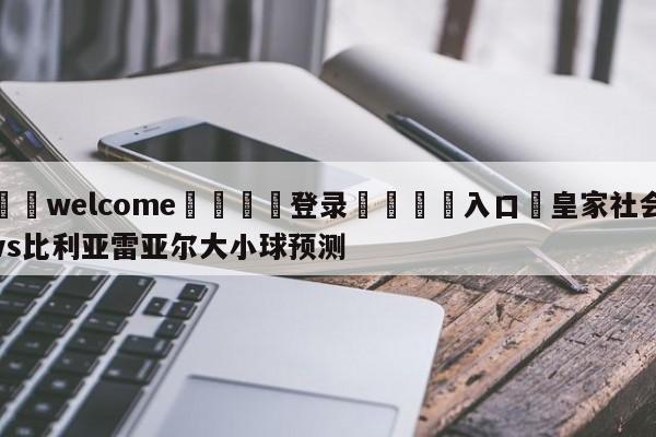 ⚛️welcome👎登录🆚入口✋皇家社会vs比利亚雷亚尔大小球预测