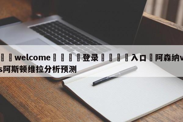 ⚛️welcome👎登录🆚入口✋阿森纳vs阿斯顿维拉分析预测