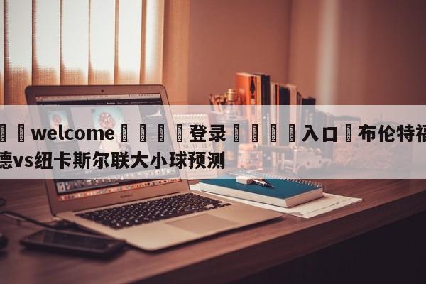 ⚛️welcome👎登录🆚入口✋布伦特福德vs纽卡斯尔联大小球预测