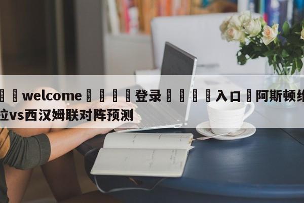 ⚛️welcome👎登录🆚入口✋阿斯顿维拉vs西汉姆联对阵预测