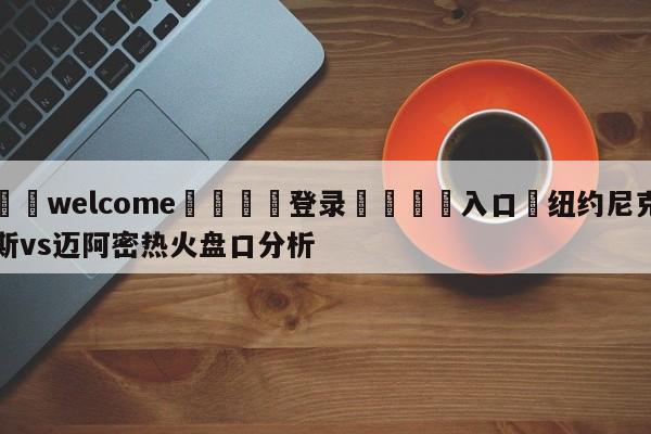 ⚛️welcome👎登录🆚入口✋纽约尼克斯vs迈阿密热火盘口分析