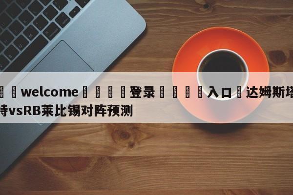 ⚛️welcome👎登录🆚入口✋达姆斯塔特vsRB莱比锡对阵预测