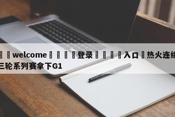 ⚛️welcome👎登录🆚入口✋热火连续三轮系列赛拿下G1