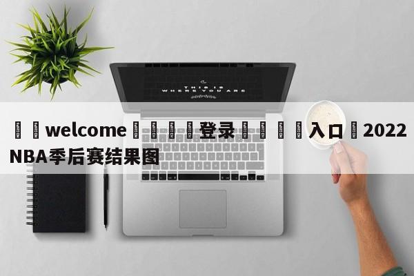 ⚛️welcome👎登录🆚入口✋2022NBA季后赛结果图