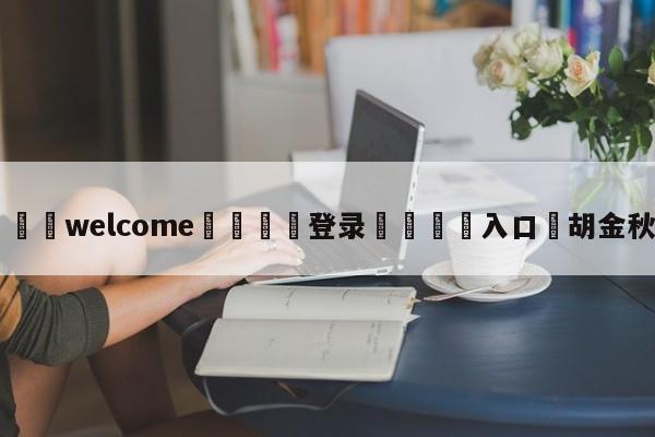 ⚛️welcome👎登录🆚入口✋胡金秋