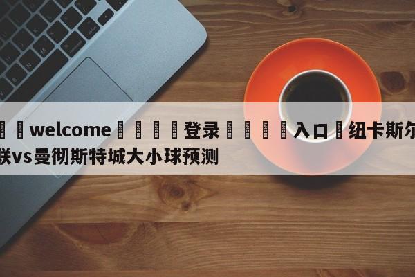 ⚛️welcome👎登录🆚入口✋纽卡斯尔联vs曼彻斯特城大小球预测