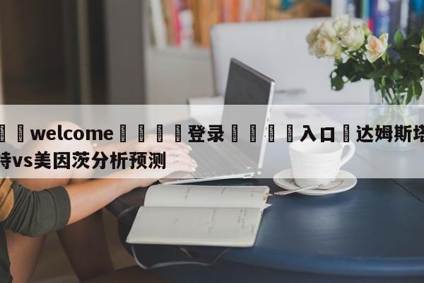 ⚛️welcome👎登录🆚入口✋达姆斯塔特vs美因茨分析预测