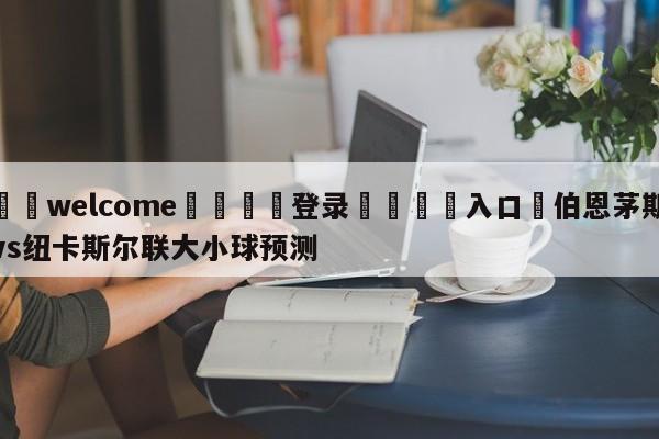 ⚛️welcome👎登录🆚入口✋伯恩茅斯vs纽卡斯尔联大小球预测