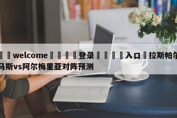 ⚛️welcome👎登录🆚入口✋拉斯帕尔马斯vs阿尔梅里亚对阵预测