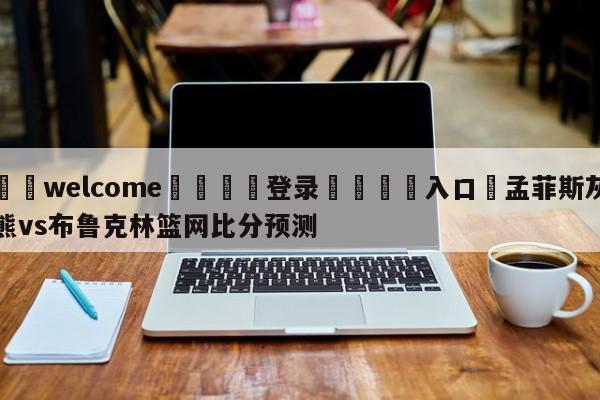 ⚛️welcome👎登录🆚入口✋孟菲斯灰熊vs布鲁克林篮网比分预测