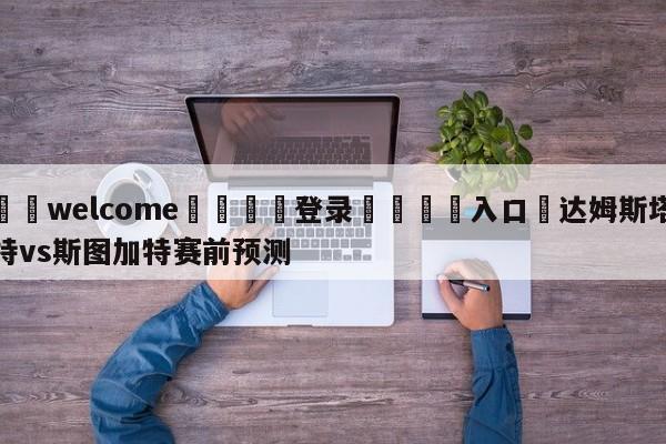 ⚛️welcome👎登录🆚入口✋达姆斯塔特vs斯图加特赛前预测