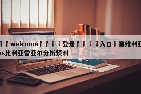 ⚛️welcome👎登录🆚入口✋塞维利亚vs比利亚雷亚尔分析预测