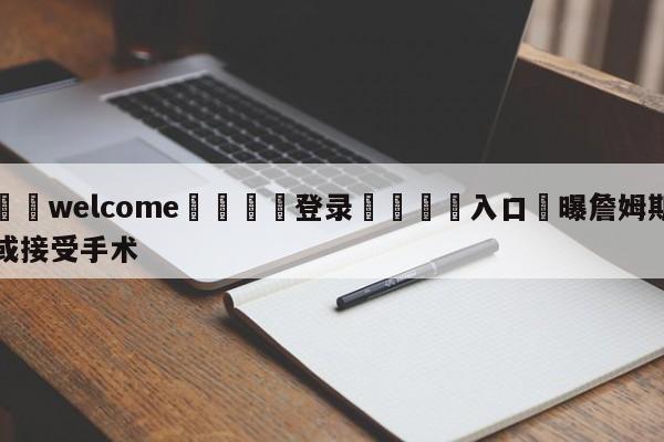 ⚛️welcome👎登录🆚入口✋曝詹姆斯或接受手术