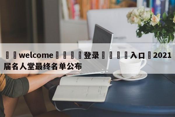 ⚛️welcome👎登录🆚入口✋2021届名人堂最终名单公布