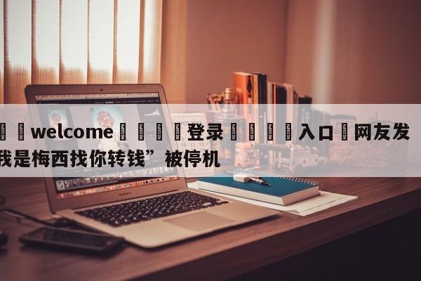 ⚛️welcome👎登录🆚入口✋网友发“我是梅西找你转钱”被停机