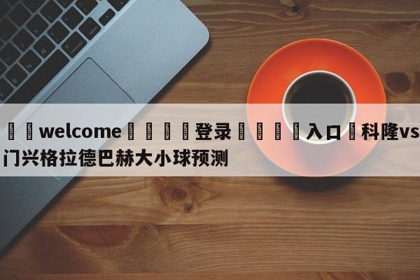 ⚛️welcome👎登录🆚入口✋科隆vs门兴格拉德巴赫大小球预测