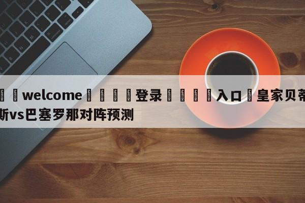 ⚛️welcome👎登录🆚入口✋皇家贝蒂斯vs巴塞罗那对阵预测