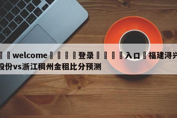 ⚛️welcome👎登录🆚入口✋福建浔兴股份vs浙江稠州金租比分预测