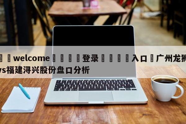 ⚛️welcome👎登录🆚入口✋广州龙狮vs福建浔兴股份盘口分析