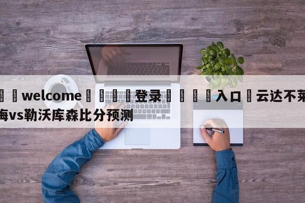 ⚛️welcome👎登录🆚入口✋云达不莱梅vs勒沃库森比分预测