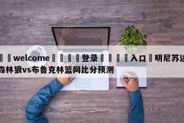 ⚛️welcome👎登录🆚入口✋明尼苏达森林狼vs布鲁克林篮网比分预测