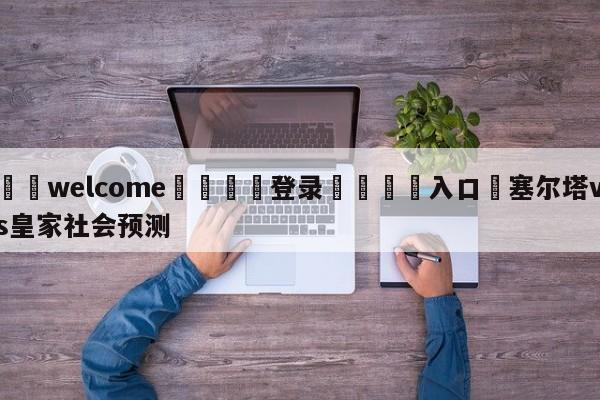 ⚛️welcome👎登录🆚入口✋塞尔塔vs皇家社会预测