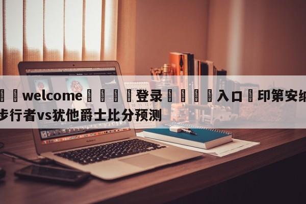 ⚛️welcome👎登录🆚入口✋印第安纳步行者vs犹他爵士比分预测