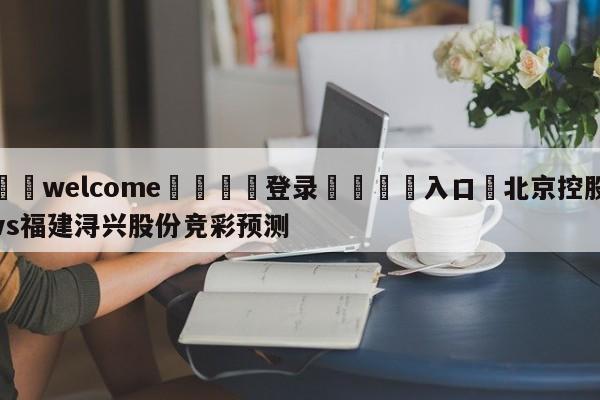 ⚛️welcome👎登录🆚入口✋北京控股vs福建浔兴股份竞彩预测