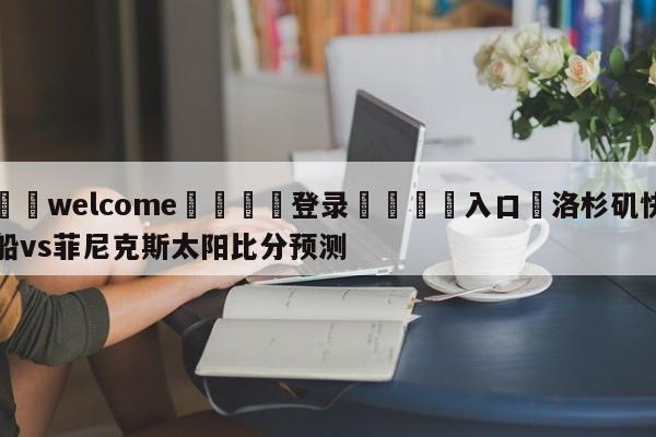 ⚛️welcome👎登录🆚入口✋洛杉矶快船vs菲尼克斯太阳比分预测