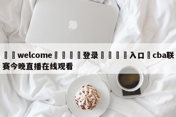 ⚛️welcome👎登录🆚入口✋cba联赛今晚直播在线观看