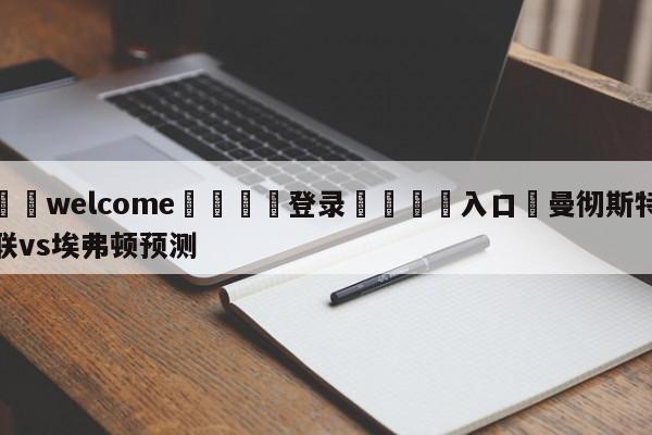 ⚛️welcome👎登录🆚入口✋曼彻斯特联vs埃弗顿预测