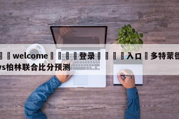 ⚛️welcome👎登录🆚入口✋多特蒙德vs柏林联合比分预测