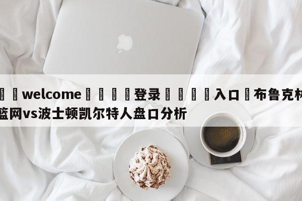 ⚛️welcome👎登录🆚入口✋布鲁克林篮网vs波士顿凯尔特人盘口分析