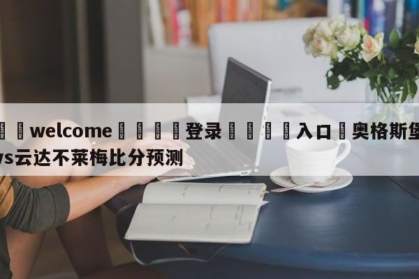 ⚛️welcome👎登录🆚入口✋奥格斯堡vs云达不莱梅比分预测