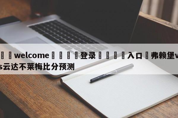 ⚛️welcome👎登录🆚入口✋弗赖堡vs云达不莱梅比分预测