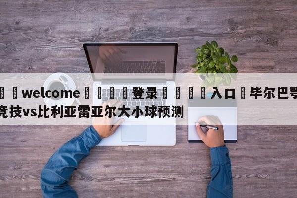 ⚛️welcome👎登录🆚入口✋毕尔巴鄂竞技vs比利亚雷亚尔大小球预测