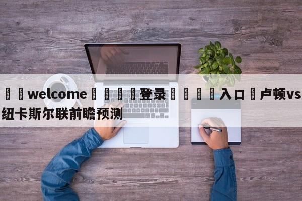 ⚛️welcome👎登录🆚入口✋卢顿vs纽卡斯尔联前瞻预测